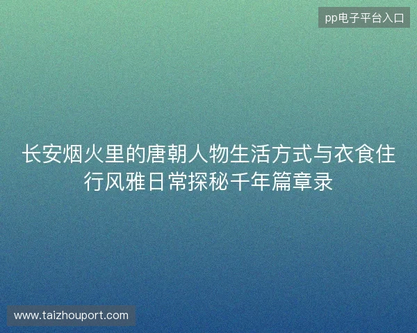 长安烟火里的唐朝人物生活方式与衣食住行风雅日常探秘千年篇章录 长安烟火里的唐朝人物生活方式与衣食住行风雅日常探秘千年篇章录