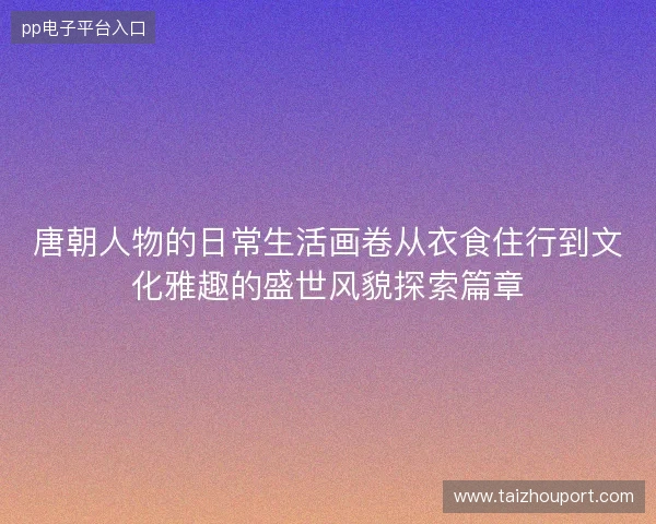 唐朝人物的日常生活画卷从衣食住行到文化雅趣的盛世风貌探索篇章